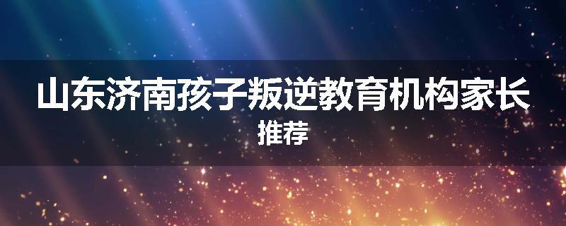 山东济南孩子叛逆教育机构家长推荐