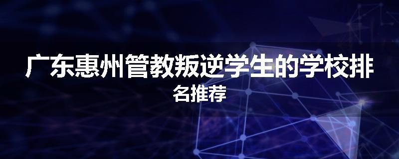广东惠州管教叛逆学生的学校排名推荐