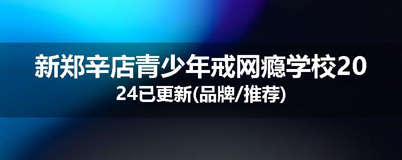 新郑辛店青少年戒网瘾学校2024已更新(品牌/推荐)