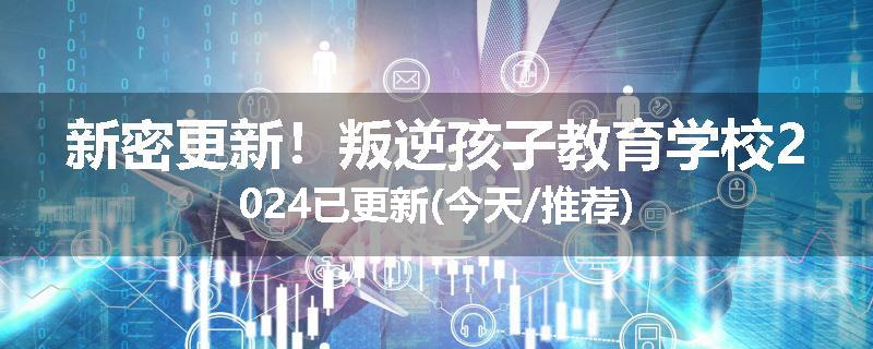 新密更新！叛逆孩子教育学校2024已更新(今天/推荐)