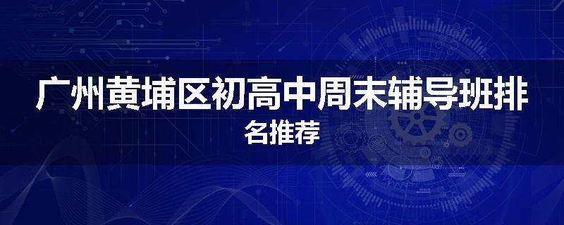 广州黄埔区初高中周末辅导班排名推荐
