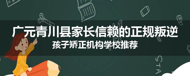 广元青川县家长信赖的正规叛逆孩子矫正机构学校推荐