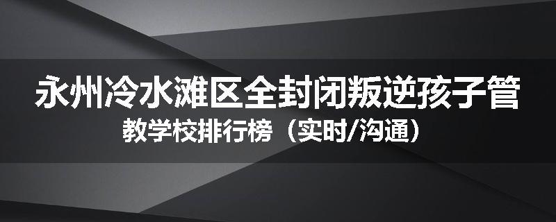 永州冷水滩区全封闭叛逆孩子管教学校排行榜（实时/沟通）