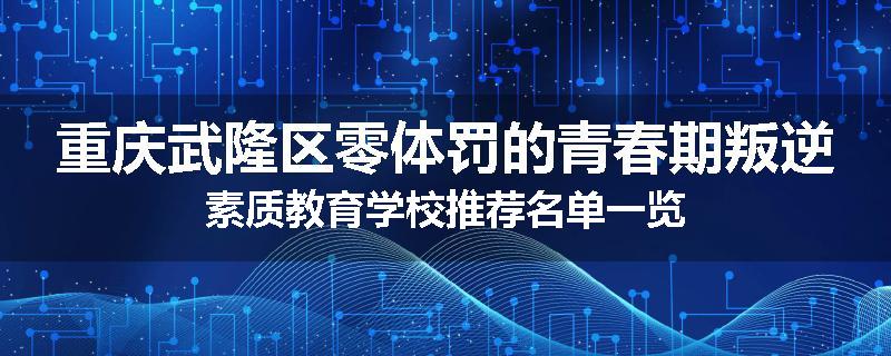 重庆武隆区零体罚的青春期叛逆素质教育学校推荐名单一览