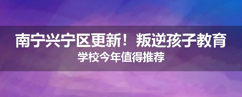 南宁兴宁区更新！叛逆孩子教育学校今年值得推荐
