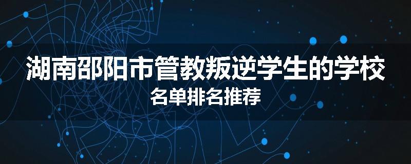 湖南邵阳市管教叛逆学生的学校名单排名推荐