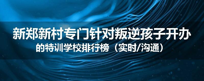 新郑新村专门针对叛逆孩子开办的特训学校排行榜（实时/沟通）