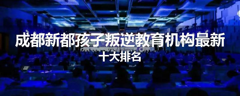 成都新都孩子叛逆教育机构最新十大排名