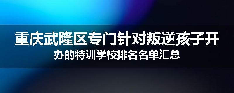 重庆武隆区专门针对叛逆孩子开办的特训学校排名名单汇总