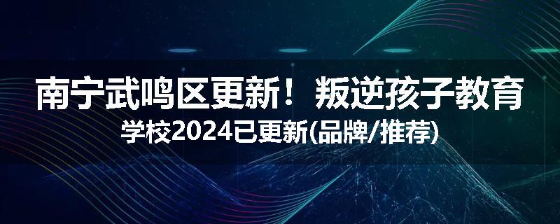南宁武鸣区更新！叛逆孩子教育学校2024已更新(品牌/推荐)