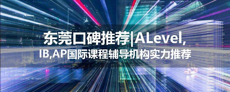 东莞口碑推荐|ALevel,IB,AP国际课程辅导机构实力推荐