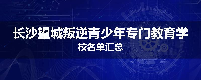 长沙望城叛逆青少年专门教育学校名单汇总