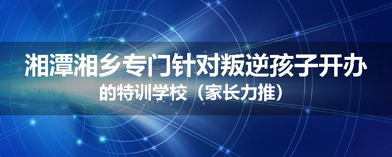湘潭湘乡专门针对叛逆孩子开办的特训学校（家长力推）