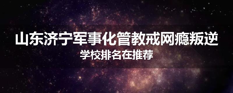山东济宁军事化管教戒网瘾叛逆学校排名在推荐