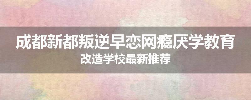 成都新都叛逆早恋网瘾厌学教育改造学校最新推荐