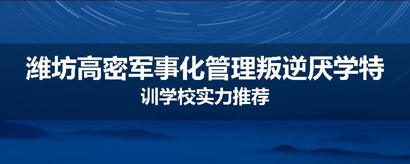 潍坊高密军事化管理叛逆厌学特训学校实力推荐