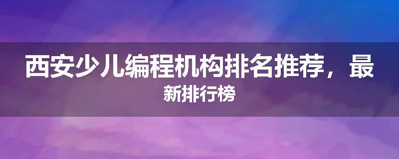 西安少儿编程机构排名推荐，最新排行榜