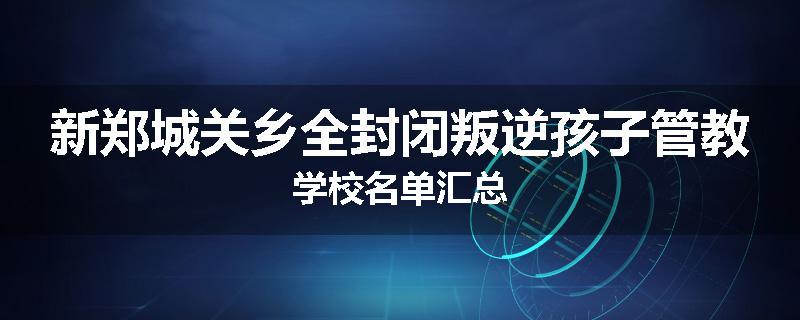 新郑城关乡全封闭叛逆孩子管教学校名单汇总