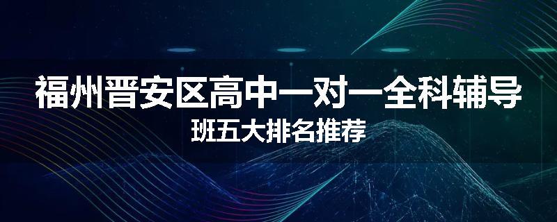 福州晋安区高中一对一全科辅导班五大排名推荐