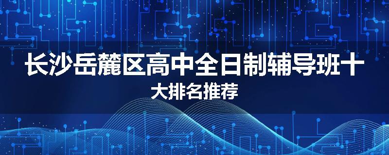 长沙岳麓区高中全日制辅导班十大排名推荐