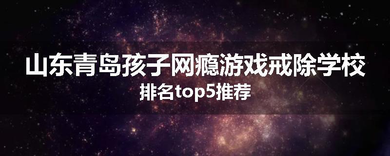 山东青岛孩子网瘾游戏戒除学校排名top5推荐