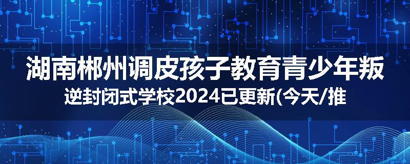 湖南郴州调皮孩子教育青少年叛逆封闭式学校2024已更新(今天/推荐)