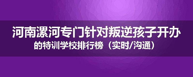河南漯河专门针对叛逆孩子开办的特训学校排行榜（实时/沟通）