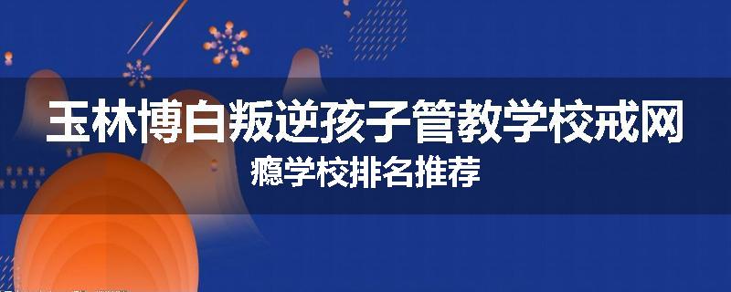 玉林博白叛逆孩子管教学校戒网瘾学校排名推荐