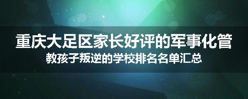 重庆大足区家长好评的军事化管教孩子叛逆的学校排名名单汇总