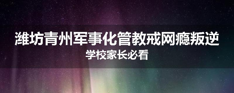 潍坊青州军事化管教戒网瘾叛逆学校家长必看