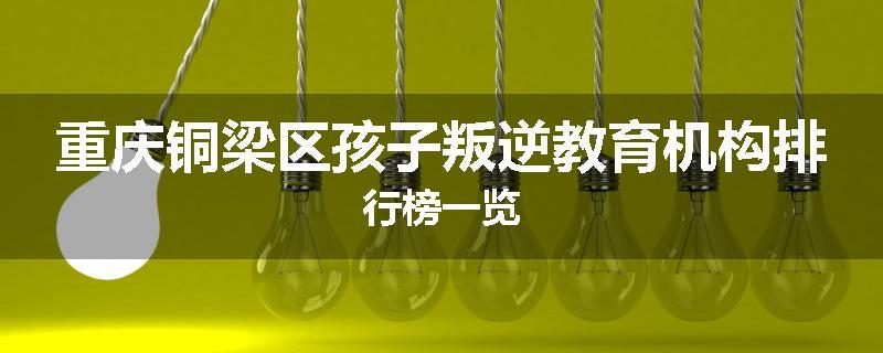 重庆铜梁区孩子叛逆教育机构排行榜一览
