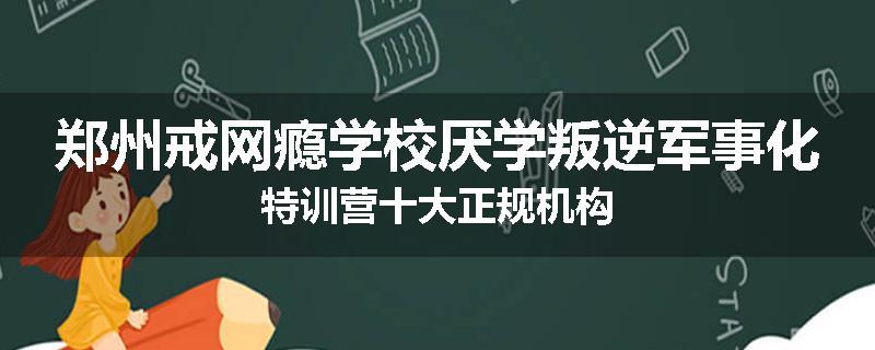 郑州戒网瘾学校厌学叛逆军事化特训营十大正规机构