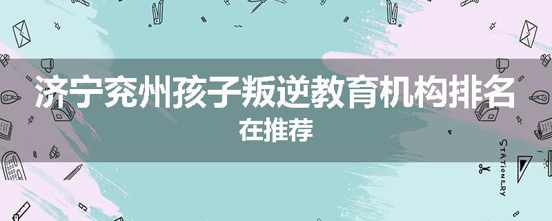 济宁兖州孩子叛逆教育机构排名在推荐
