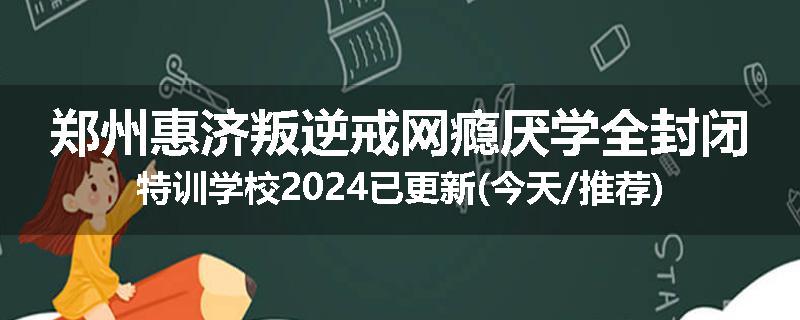 郑州惠济叛逆戒网瘾厌学全封闭特训学校2024已更新(今天/推荐)