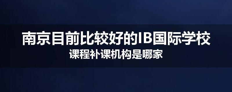 南京目前比较好的IB国际学校课程补课机构是哪家