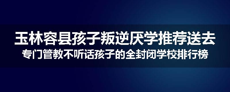 玉林容县孩子叛逆厌学推荐送去专门管教不听话孩子的全封闭学校排行榜（实时/沟通）