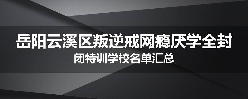 岳阳云溪区叛逆戒网瘾厌学全封闭特训学校名单汇总