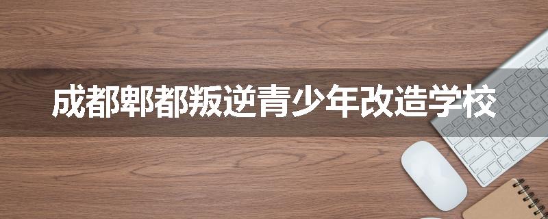 成都郫都叛逆青少年改造学校