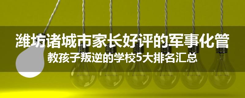 潍坊诸城市家长好评的军事化管教孩子叛逆的学校5大排名汇总