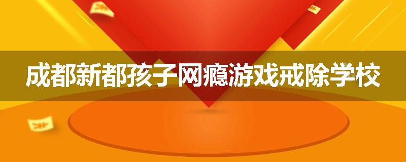 成都新都孩子网瘾游戏戒除学校