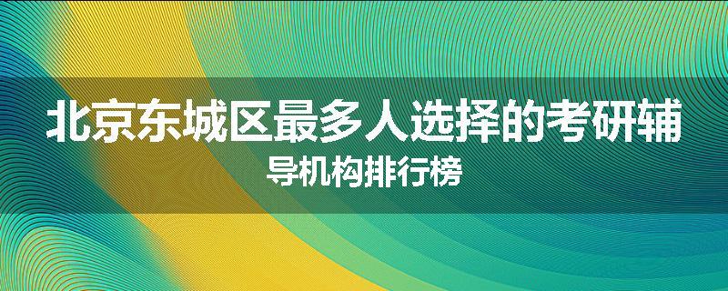 北京东城区最多人选择的考研辅导机构排行榜