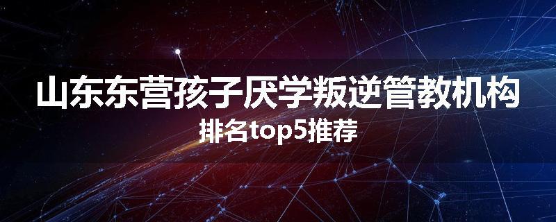 山东东营孩子厌学叛逆管教机构排名top5推荐