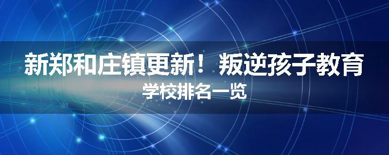 新郑和庄镇更新！叛逆孩子教育学校排名一览