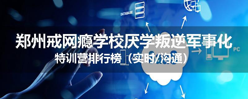 郑州戒网瘾学校厌学叛逆军事化特训营排行榜（实时/沟通）