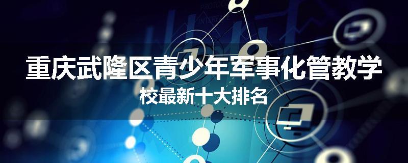 重庆武隆区青少年军事化管教学校最新十大排名