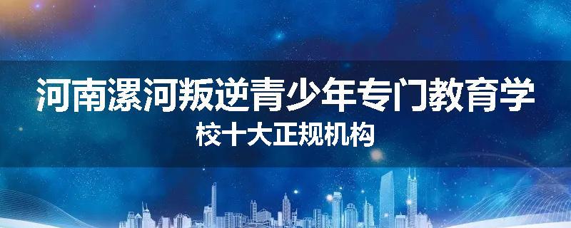 河南漯河叛逆青少年专门教育学校十大正规机构