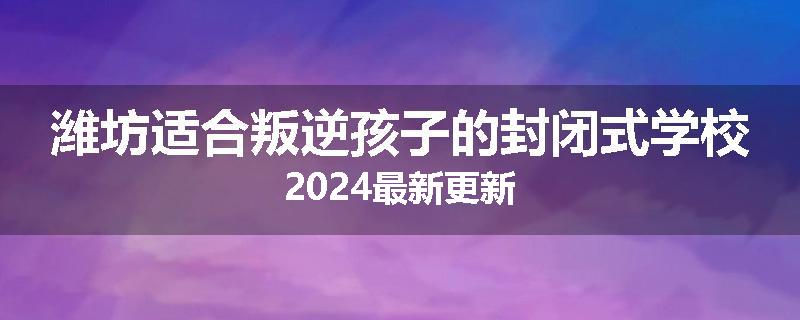 潍坊适合叛逆孩子的封闭式学校2024最新更新