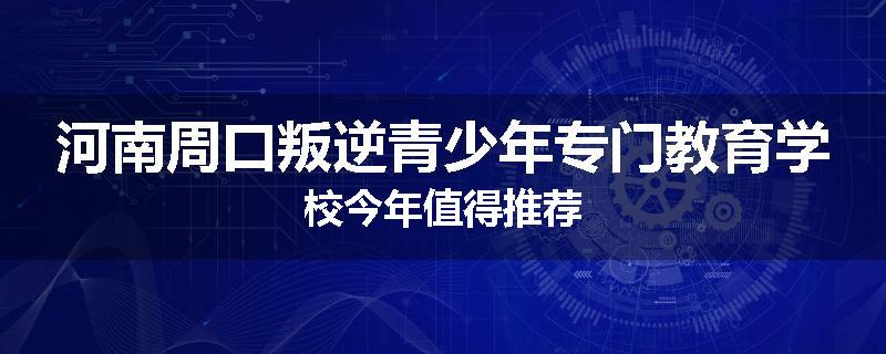 河南周口叛逆青少年专门教育学校今年值得推荐