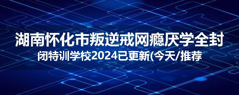 湖南怀化市叛逆戒网瘾厌学全封闭特训学校2024已更新(今天/推荐)