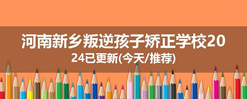 河南新乡叛逆孩子矫正学校2024已更新(今天/推荐)
